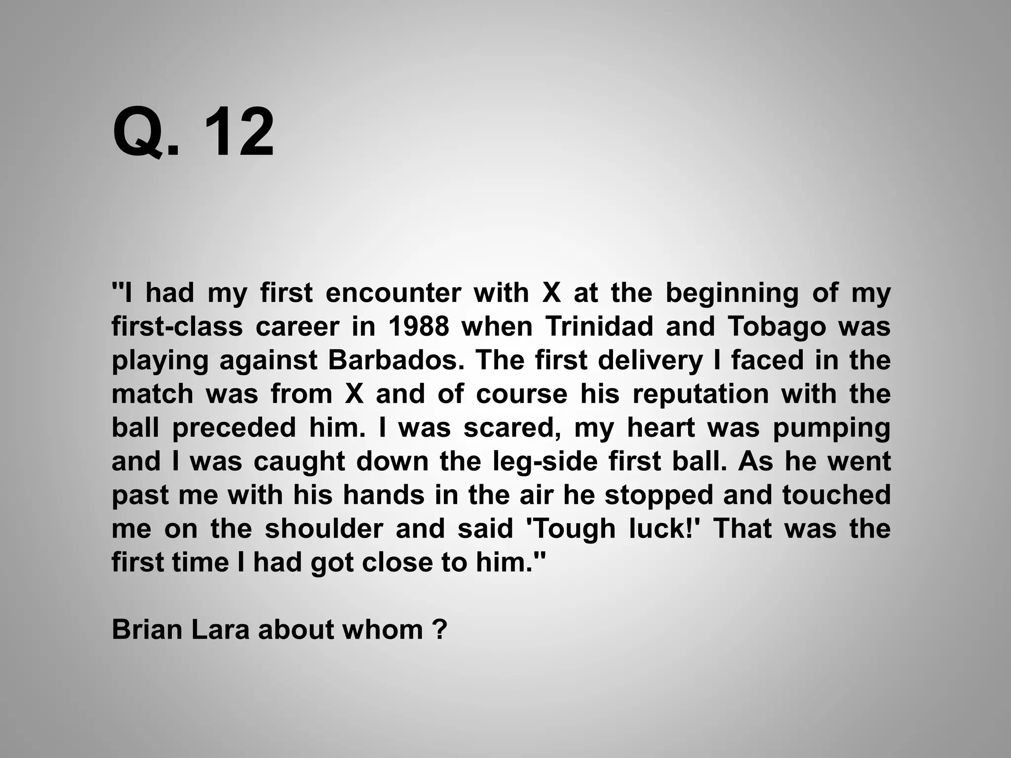 Q. 12
''I had my first encounter with X at the beginning of my
first-class career in 1988 when Trinidad and Tobago was
playing against Barbados. The first delivery I faced in the
match was from X and of course his reputation with the
ball preceded him. I was scared, my heart was pumping
and I was caught down the leg-side first ball. As he went
past me with his hands in the air he stopped and touched
me on the shoulder and said 'Tough luck!' That was the
first time I had got close to him.''
Brian Lara about whom ?
 