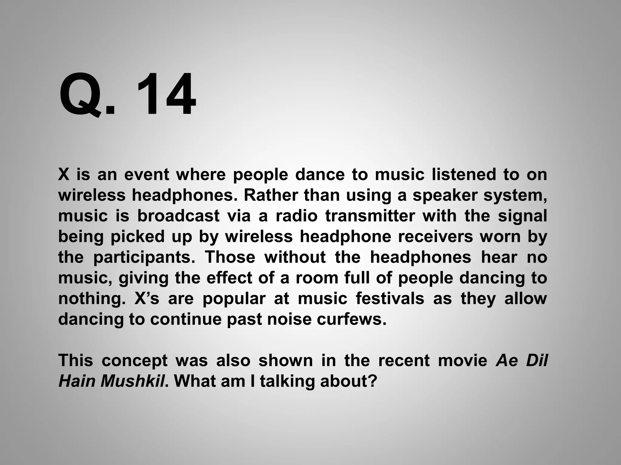 X is an event where people dance to music listened to on
wireless headphones. Rather than using a speaker system,
music is broadcast via a radio transmitter with the signal
being picked up by wireless headphone receivers worn by
the participants. Those without the headphones hear no
music, giving the effect of a room full of people dancing to
nothing. X’s are popular at music festivals as they allow
dancing to continue past noise curfews.
This concept was also shown in the recent movie Ae Dil
Hain Mushkil. What am I talking about?
Q. 14
 