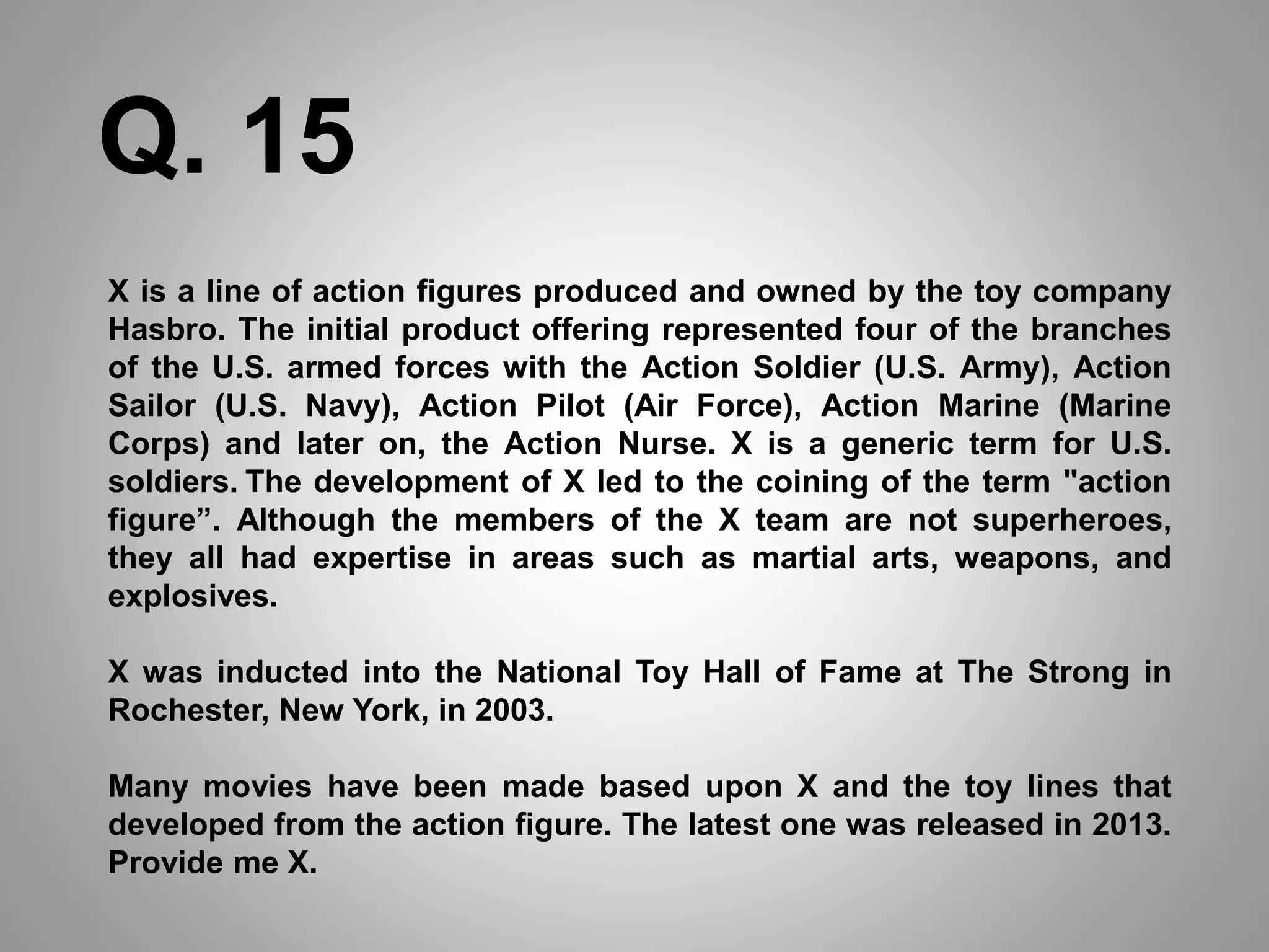 X is a line of action figures produced and owned by the toy company
Hasbro. The initial product offering represented four of the branches
of the U.S. armed forces with the Action Soldier (U.S. Army), Action
Sailor (U.S. Navy), Action Pilot (Air Force), Action Marine (Marine
Corps) and later on, the Action Nurse. X is a generic term for U.S.
soldiers. The development of X led to the coining of the term "action
figure”. Although the members of the X team are not superheroes,
they all had expertise in areas such as martial arts, weapons, and
explosives.
X was inducted into the National Toy Hall of Fame at The Strong in
Rochester, New York, in 2003.
Many movies have been made based upon X and the toy lines that
developed from the action figure. The latest one was released in 2013.
Provide me X.
Q. 15
 