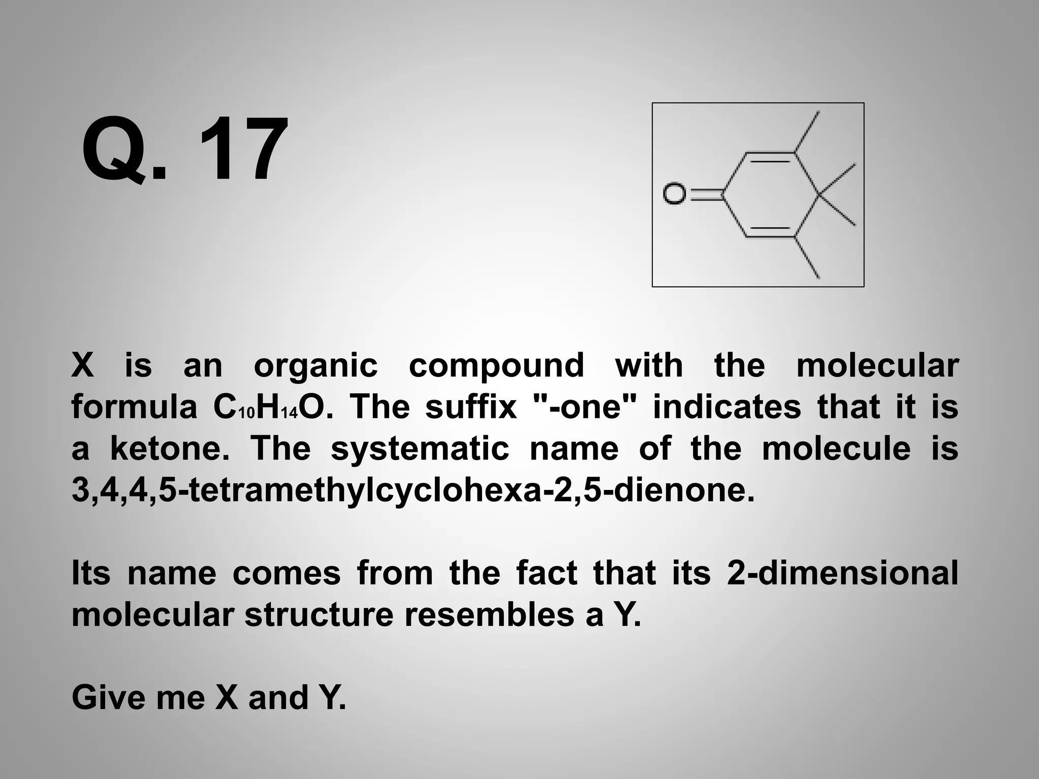 X is an organic compound with the molecular
formula C10H14O. The suffix "-one" indicates that it is
a ketone. The systematic name of the molecule is
3,4,4,5-tetramethylcyclohexa-2,5-dienone.
Its name comes from the fact that its 2-dimensional
molecular structure resembles a Y.
Give me X and Y.
Q. 17
 
