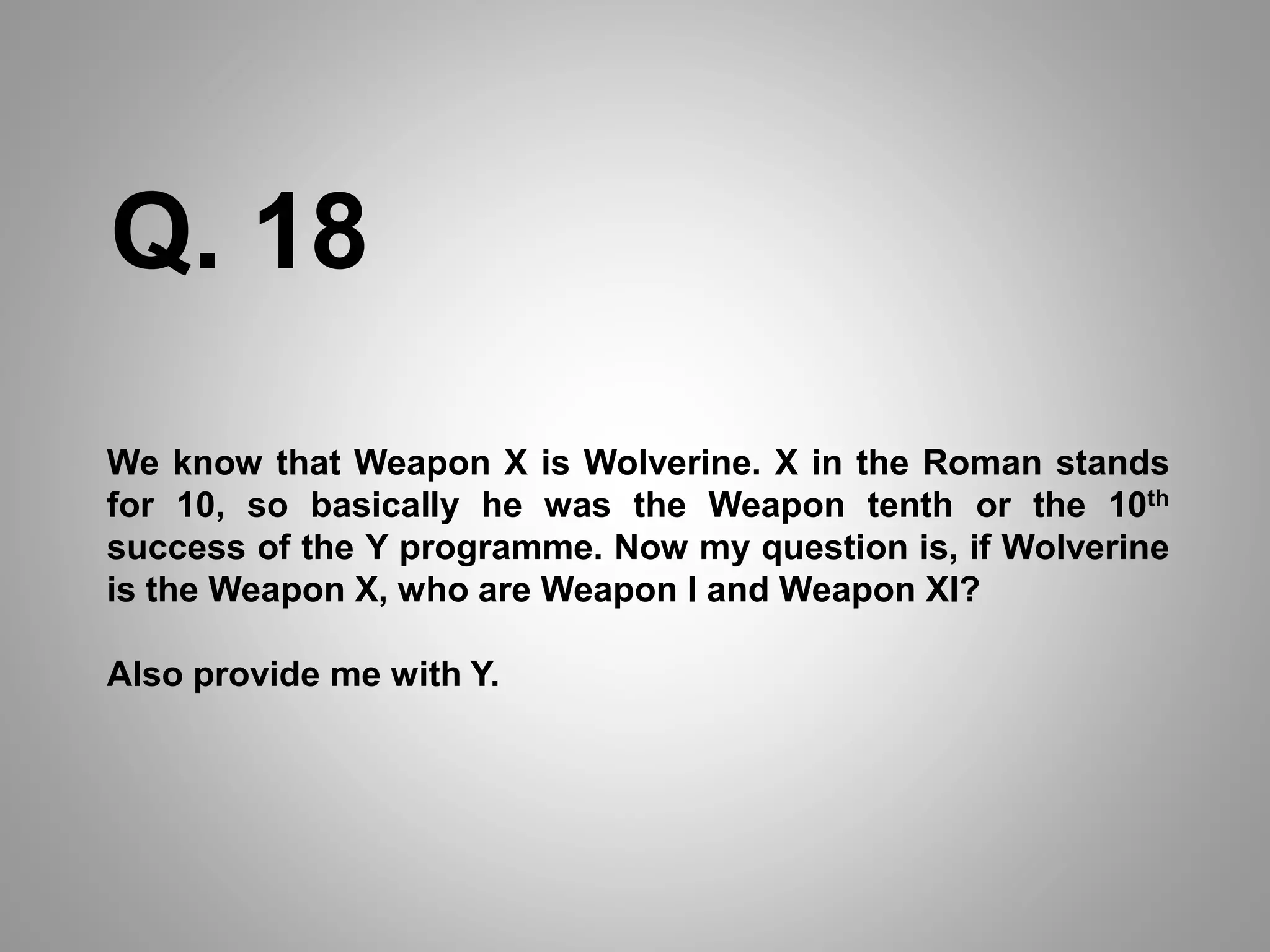 We know that Weapon X is Wolverine. X in the Roman stands
for 10, so basically he was the Weapon tenth or the 10th
success of the Y programme. Now my question is, if Wolverine
is the Weapon X, who are Weapon I and Weapon XI?
Also provide me with Y.
Q. 18
 