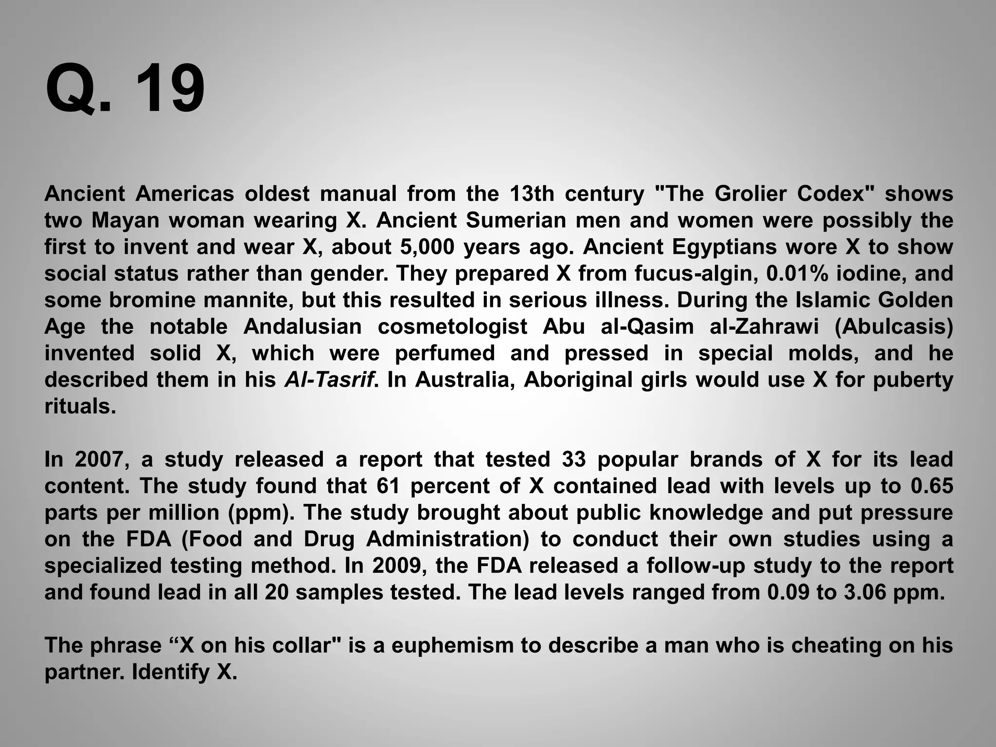 Ancient Americas oldest manual from the 13th century "The Grolier Codex" shows
two Mayan woman wearing X. Ancient Sumerian men and women were possibly the
first to invent and wear X, about 5,000 years ago. Ancient Egyptians wore X to show
social status rather than gender. They prepared X from fucus-algin, 0.01% iodine, and
some bromine mannite, but this resulted in serious illness. During the Islamic Golden
Age the notable Andalusian cosmetologist Abu al-Qasim al-Zahrawi (Abulcasis)
invented solid X, which were perfumed and pressed in special molds, and he
described them in his Al-Tasrif. In Australia, Aboriginal girls would use X for puberty
rituals.
In 2007, a study released a report that tested 33 popular brands of X for its lead
content. The study found that 61 percent of X contained lead with levels up to 0.65
parts per million (ppm). The study brought about public knowledge and put pressure
on the FDA (Food and Drug Administration) to conduct their own studies using a
specialized testing method. In 2009, the FDA released a follow-up study to the report
and found lead in all 20 samples tested. The lead levels ranged from 0.09 to 3.06 ppm.
The phrase “X on his collar" is a euphemism to describe a man who is cheating on his
partner. Identify X.
Q. 19
 