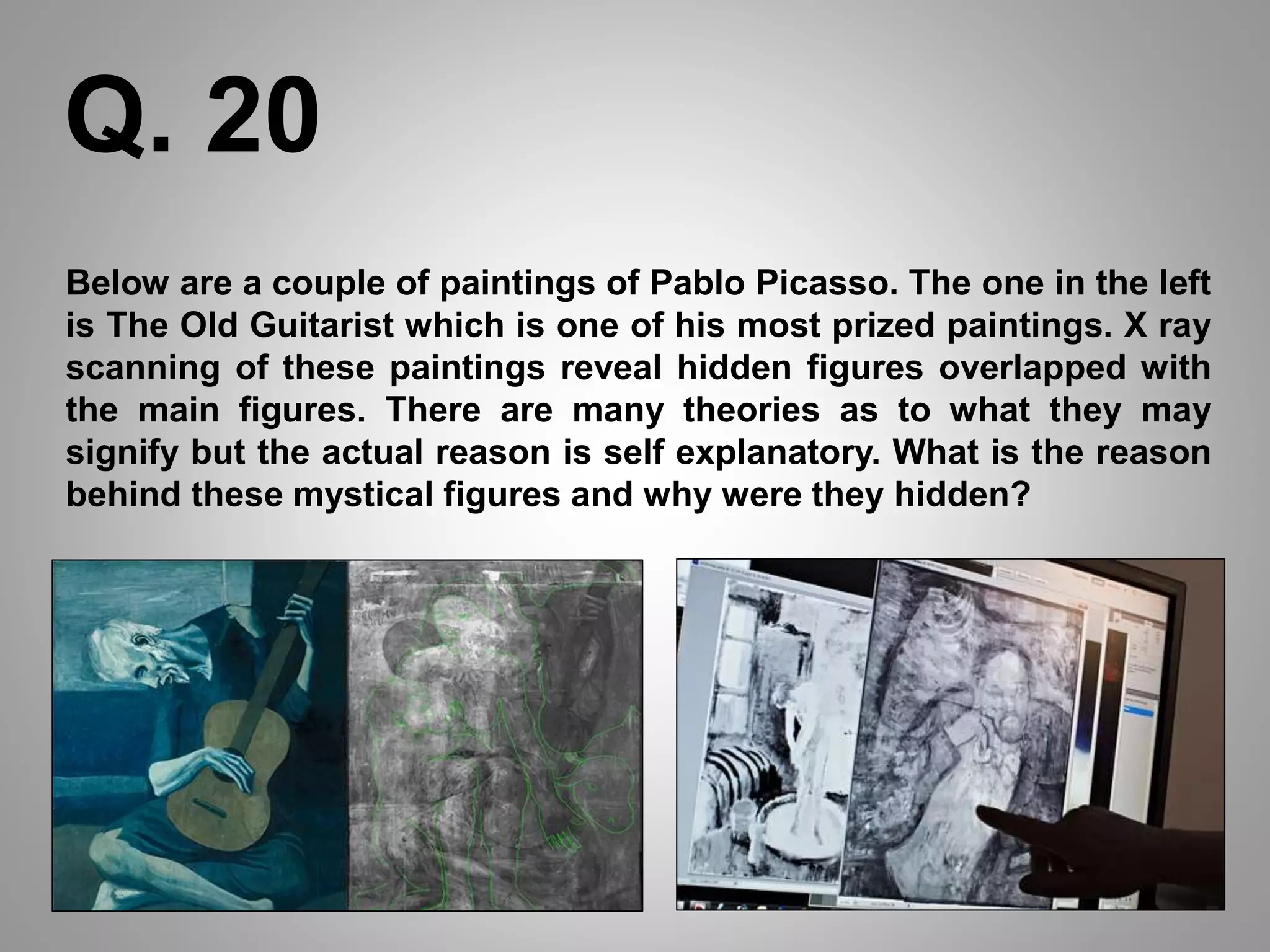 Below are a couple of paintings of Pablo Picasso. The one in the left
is The Old Guitarist which is one of his most prized paintings. X ray
scanning of these paintings reveal hidden figures overlapped with
the main figures. There are many theories as to what they may
signify but the actual reason is self explanatory. What is the reason
behind these mystical figures and why were they hidden?
Q. 20
 