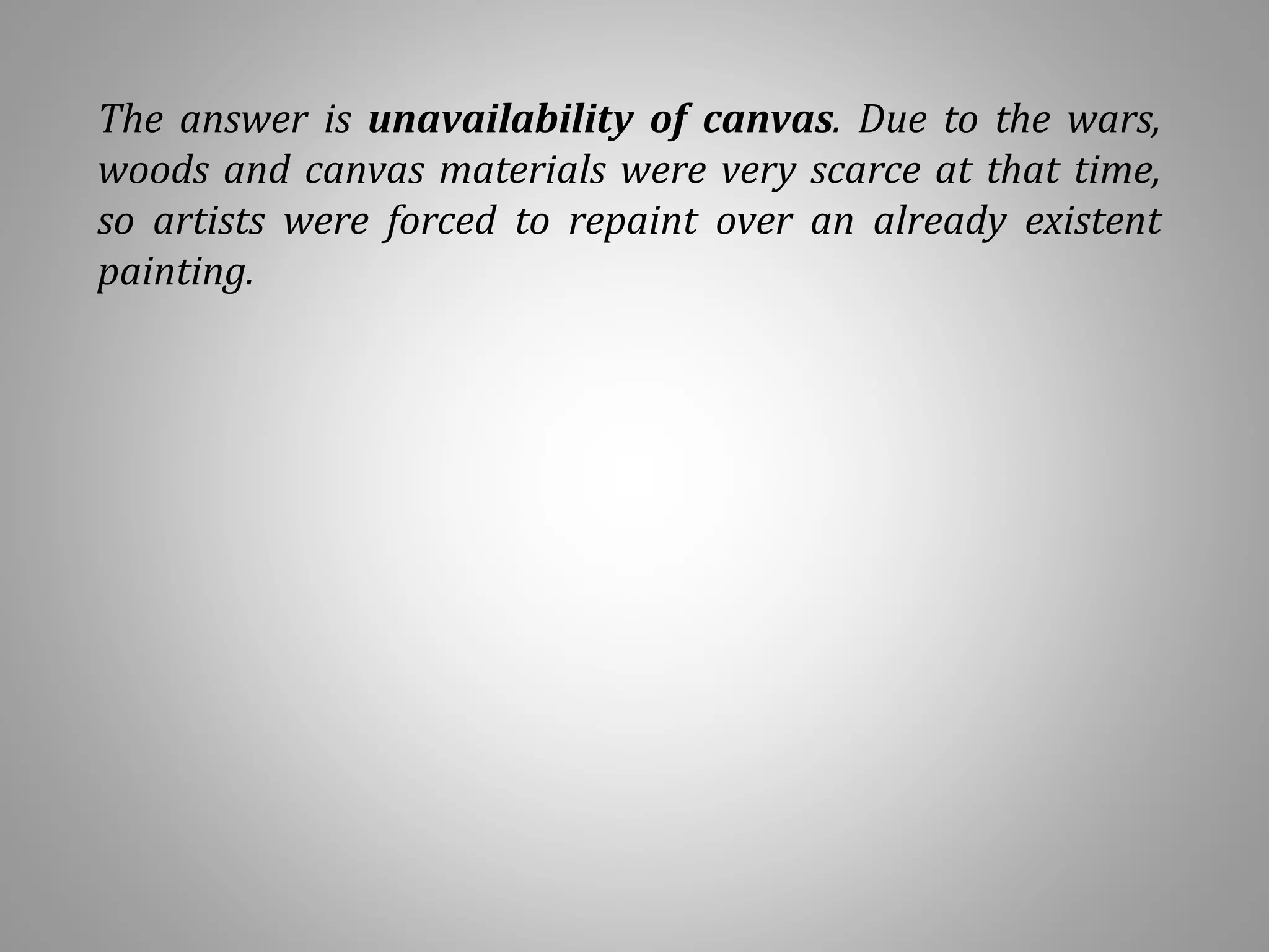 The answer is unavailability of canvas. Due to the wars,
woods and canvas materials were very scarce at that time,
so artists were forced to repaint over an already existent
painting.
 