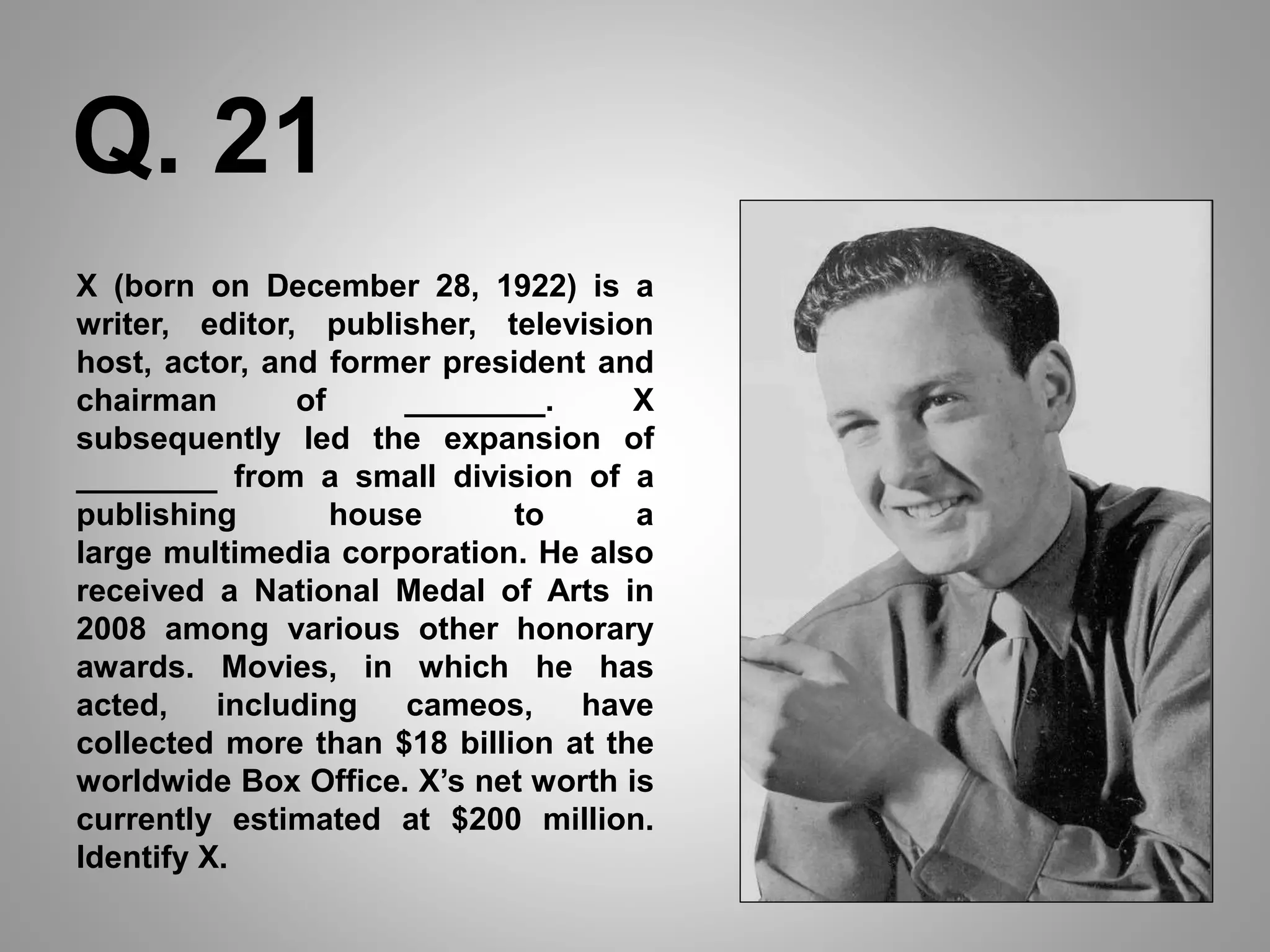 X (born on December 28, 1922) is a
writer, editor, publisher, television
host, actor, and former president and
chairman of ________. X
subsequently led the expansion of
________ from a small division of a
publishing house to a
large multimedia corporation. He also
received a National Medal of Arts in
2008 among various other honorary
awards. Movies, in which he has
acted, including cameos, have
collected more than $18 billion at the
worldwide Box Office. X’s net worth is
currently estimated at $200 million.
Identify X.
Q. 21
 