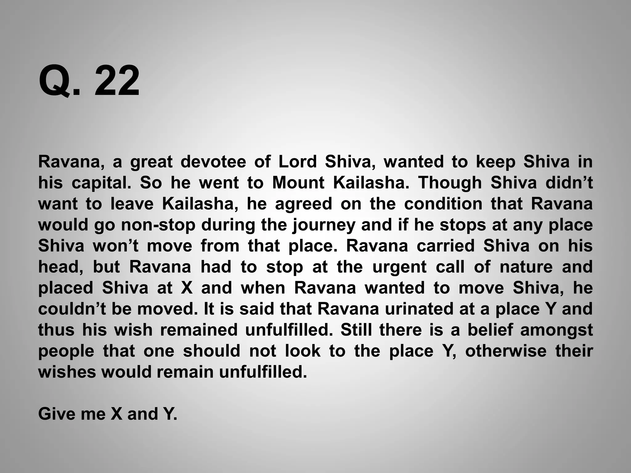 Ravana, a great devotee of Lord Shiva, wanted to keep Shiva in
his capital. So he went to Mount Kailasha. Though Shiva didn’t
want to leave Kailasha, he agreed on the condition that Ravana
would go non-stop during the journey and if he stops at any place
Shiva won’t move from that place. Ravana carried Shiva on his
head, but Ravana had to stop at the urgent call of nature and
placed Shiva at X and when Ravana wanted to move Shiva, he
couldn’t be moved. It is said that Ravana urinated at a place Y and
thus his wish remained unfulfilled. Still there is a belief amongst
people that one should not look to the place Y, otherwise their
wishes would remain unfulfilled.
Give me X and Y.
Q. 22
 