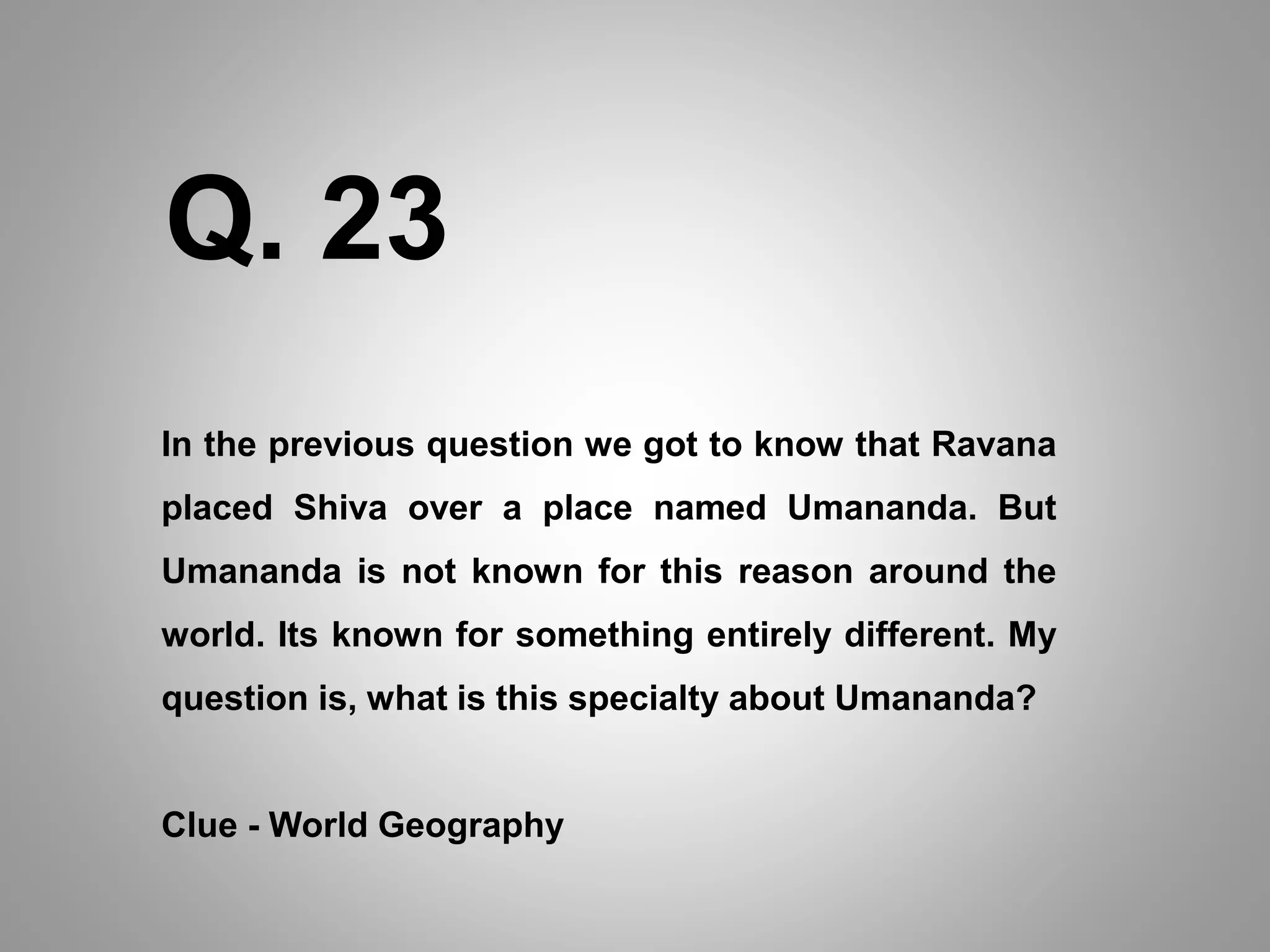 In the previous question we got to know that Ravana
placed Shiva over a place named Umananda. But
Umananda is not known for this reason around the
world. Its known for something entirely different. My
question is, what is this specialty about Umananda?
Clue - World Geography
Q. 23
 
