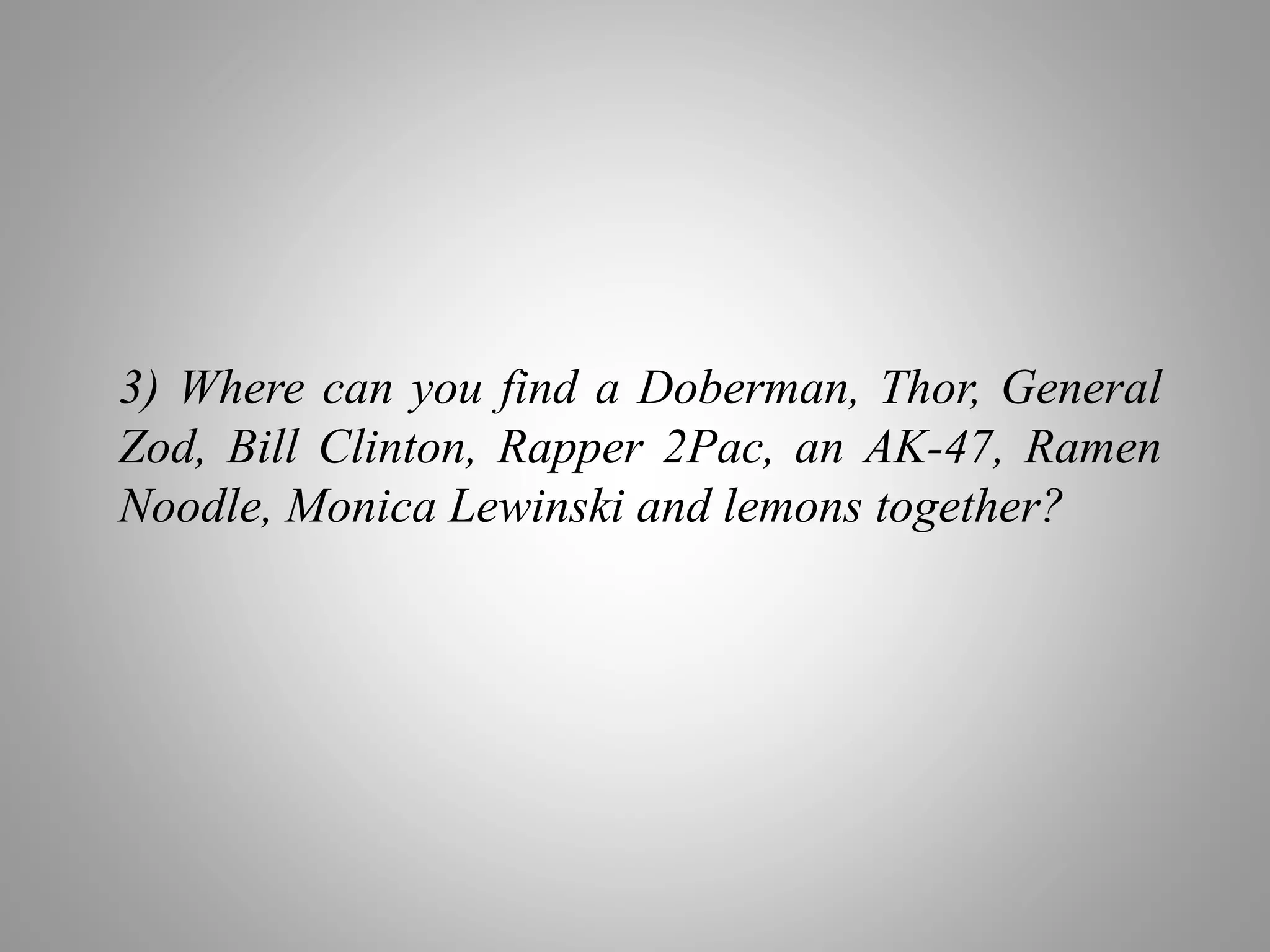 3) Where can you find a Doberman, Thor, General
Zod, Bill Clinton, Rapper 2Pac, an AK-47, Ramen
Noodle, Monica Lewinski and lemons together?
 