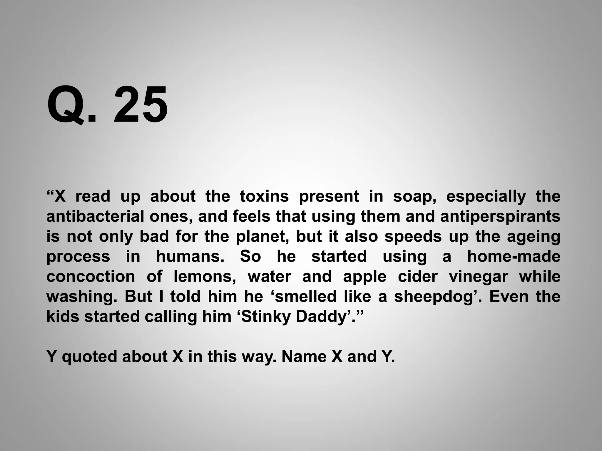 “X read up about the toxins present in soap, especially the
antibacterial ones, and feels that using them and antiperspirants
is not only bad for the planet, but it also speeds up the ageing
process in humans. So he started using a home-made
concoction of lemons, water and apple cider vinegar while
washing. But I told him he ‘smelled like a sheepdog’. Even the
kids started calling him ‘Stinky Daddy’.”
Y quoted about X in this way. Name X and Y.
Q. 25
 