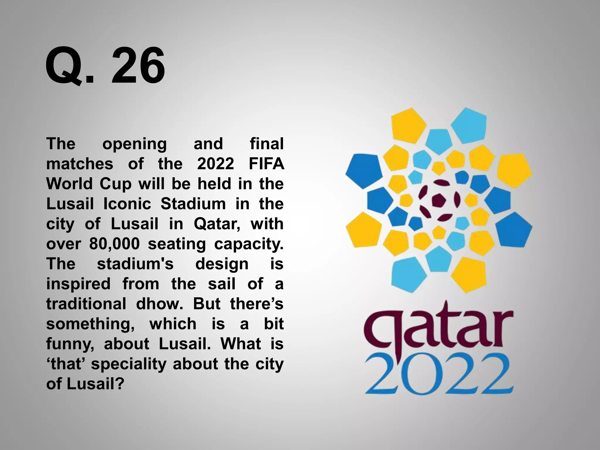 The opening and final
matches of the 2022 FIFA
World Cup will be held in the
Lusail Iconic Stadium in the
city of Lusail in Qatar, with
over 80,000 seating capacity.
The stadium's design is
inspired from the sail of a
traditional dhow. But there’s
something, which is a bit
funny, about Lusail. What is
‘that’ speciality about the city
of Lusail?
Q. 26
 