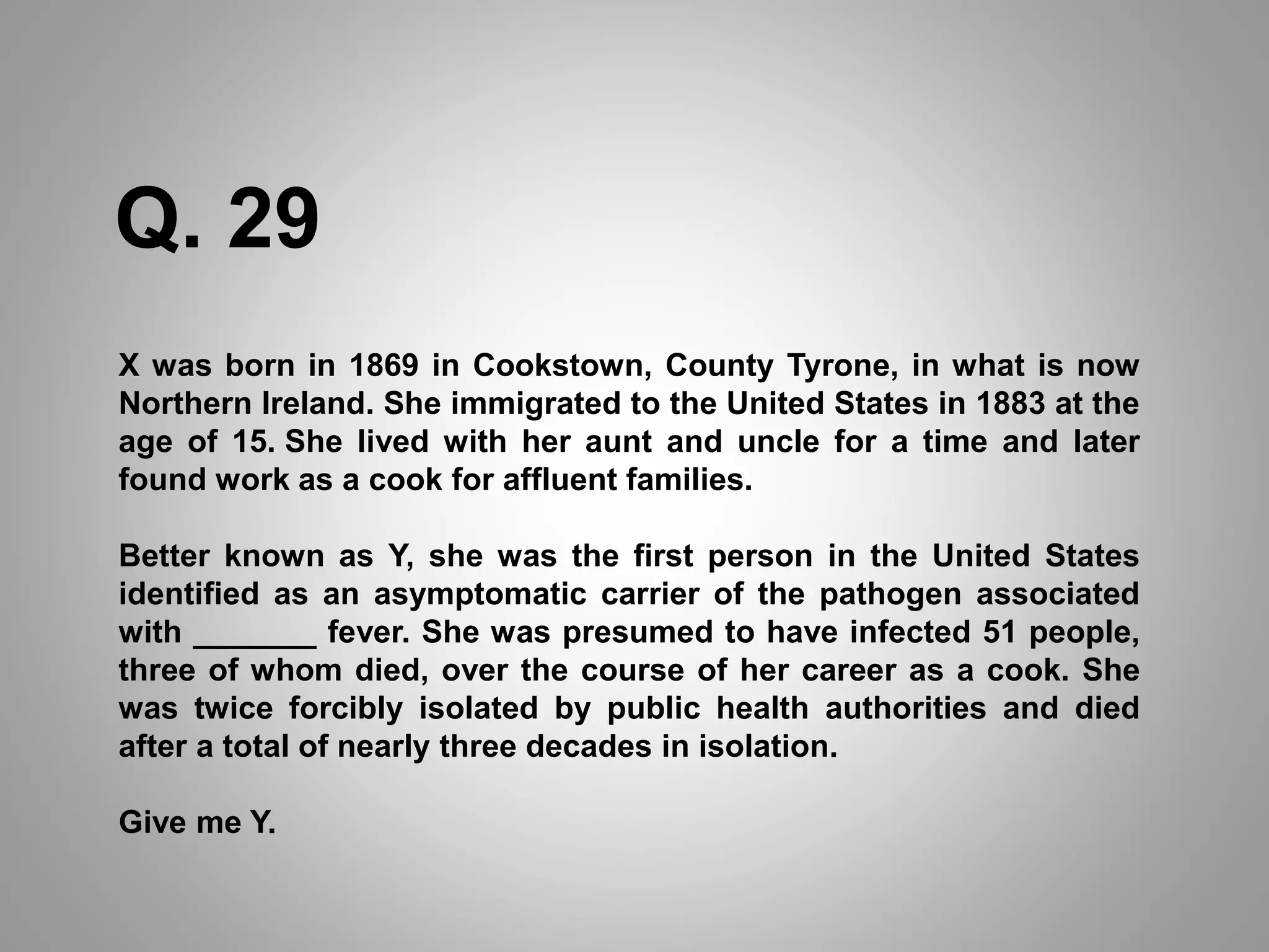 X was born in 1869 in Cookstown, County Tyrone, in what is now
Northern Ireland. She immigrated to the United States in 1883 at the
age of 15. She lived with her aunt and uncle for a time and later
found work as a cook for affluent families.
Better known as Y, she was the first person in the United States
identified as an asymptomatic carrier of the pathogen associated
with _______ fever. She was presumed to have infected 51 people,
three of whom died, over the course of her career as a cook. She
was twice forcibly isolated by public health authorities and died
after a total of nearly three decades in isolation.
Give me Y.
Q. 29
 