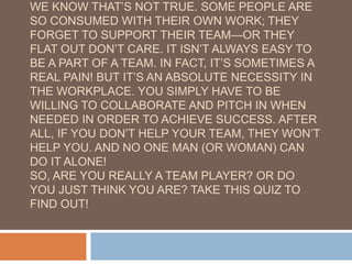 WE KNOW THAT’S NOT TRUE. SOME PEOPLE ARE
SO CONSUMED WITH THEIR OWN WORK; THEY
FORGET TO SUPPORT THEIR TEAM—OR THEY
FLAT OUT DON’T CARE. IT ISN’T ALWAYS EASY TO
BE A PART OF A TEAM. IN FACT, IT’S SOMETIMES A
REAL PAIN! BUT IT’S AN ABSOLUTE NECESSITY IN
THE WORKPLACE. YOU SIMPLY HAVE TO BE
WILLING TO COLLABORATE AND PITCH IN WHEN
NEEDED IN ORDER TO ACHIEVE SUCCESS. AFTER
ALL, IF YOU DON’T HELP YOUR TEAM, THEY WON’T
HELP YOU. AND NO ONE MAN (OR WOMAN) CAN
DO IT ALONE!
SO, ARE YOU REALLY A TEAM PLAYER? OR DO
YOU JUST THINK YOU ARE? TAKE THIS QUIZ TO
FIND OUT!
 