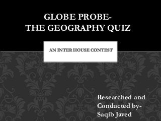 AN INTER HOUSE CONTEST
GLOBE PROBE-
THE GEOGRAPHY QUIZ
Researched and
Conducted by-
Saqib Javed
 