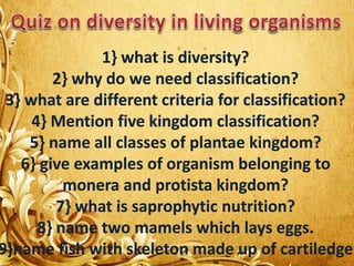 1} what is diversity?
2} why do we need classification?
3} what are different criteria for classification?
4} Mention five kingdom classification?
5} name all classes of plantae kingdom?
6} give examples of organism belonging to
monera and protista kingdom?
7} what is saprophytic nutrition?
8} name two mamels which lays eggs.
9}name fish with skeleton made up of cartiledge
 