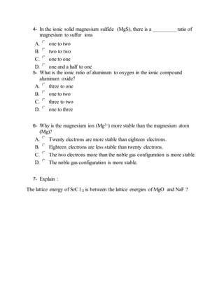 4- In the ionic solid magnesium sulfide (MgS), there is a _________ratio of
magnesium to sulfur ions
A. one to two
B. two to two
C. one to one
D. one and a half to one
5- What is the ionic ratio of aluminum to oxygen in the ionic compound
aluminum oxide?
A. three to one
B. one to two
C. three to two
D. one to three
6- Why is the magnesium ion (Mg2+) more stable than the magnesium atom
(Mg)?
A. Twenty electrons are more stable than eighteen electrons.
B. Eighteen electrons are less stable than twenty electrons.
C. The two electrons more than the noble gas configuration is more stable.
D. The noble gas configuration is more stable.
7- Explain :
The lattice energy of SrC l 2 is between the lattice energies of MgO and NaF ?