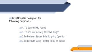 ▰JavaScript is designed for
following purpose -
▰A. To Style HTML Pages
▰B. To add interactivity to HTML Pages.
▰C.To Perform Server Side Scripting Opertion
▰D.To Execute Query Related to DB on Server
3
 