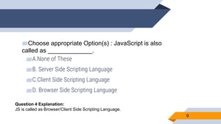 ▰Choose appropriate Option(s) : JavaScript is also
called as _____________.
▰A.None of These
▰B. Server Side Scripting Language
▰C.Client Side Scripting Language
▰D. Browser Side Scripting Language
9
Question 4 Explanation:
JS is called as Browser/Client Side Scripting Language.
 