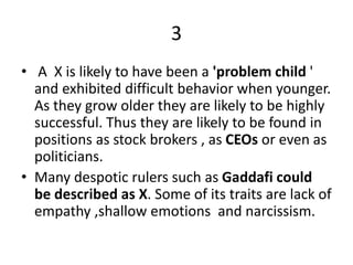 3
• A X is likely to have been a 'problem child '
and exhibited difficult behavior when younger.
As they grow older they are likely to be highly
successful. Thus they are likely to be found in
positions as stock brokers , as CEOs or even as
politicians.
• Many despotic rulers such as Gaddafi could
be described as X. Some of its traits are lack of
empathy ,shallow emotions and narcissism.
 