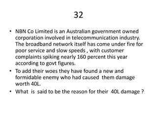32
• NBN Co Limited is an Australian government owned
corporation involved in telecommunication industry.
The broadband network itself has come under fire for
poor service and slow speeds , with customer
complaints spiking nearly 160 percent this year
according to govt figures.
• To add their woes they have found a new and
formidable enemy who had caused them damage
worth 40L.
• What is said to be the reason for their 40L damage ?
 