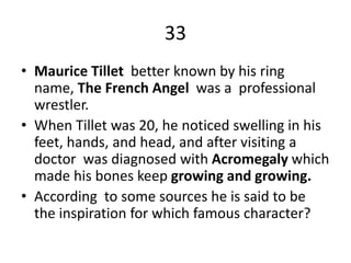 33
• Maurice Tillet better known by his ring
name, The French Angel was a professional
wrestler.
• When Tillet was 20, he noticed swelling in his
feet, hands, and head, and after visiting a
doctor was diagnosed with Acromegaly which
made his bones keep growing and growing.
• According to some sources he is said to be
the inspiration for which famous character?
 