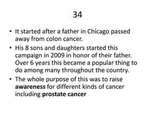 34
• It started after a father in Chicago passed
away from colon cancer.
• His 8 sons and daughters started this
campaign in 2009 in honor of their father.
Over 6 years this became a popular thing to
do among many throughout the country.
• The whole purpose of this was to raise
awareness for different kinds of cancer
including prostate cancer
 