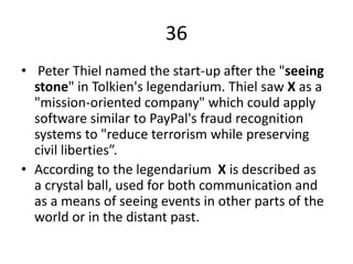 36
• Peter Thiel named the start-up after the "seeing
stone" in Tolkien's legendarium. Thiel saw X as a
"mission-oriented company" which could apply
software similar to PayPal's fraud recognition
systems to "reduce terrorism while preserving
civil liberties”.
• According to the legendarium X is described as
a crystal ball, used for both communication and
as a means of seeing events in other parts of the
world or in the distant past.
 