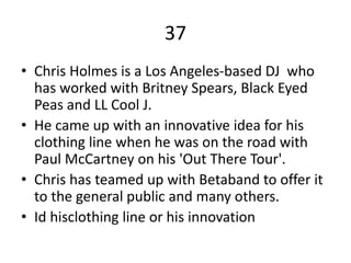 37
• Chris Holmes is a Los Angeles-based DJ who
has worked with Britney Spears, Black Eyed
Peas and LL Cool J.
• He came up with an innovative idea for his
clothing line when he was on the road with
Paul McCartney on his 'Out There Tour'.
• Chris has teamed up with Betaband to offer it
to the general public and many others.
• Id hisclothing line or his innovation
 