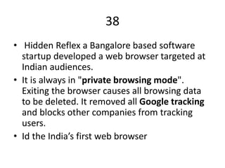 38
• Hidden Reflex a Bangalore based software
startup developed a web browser targeted at
Indian audiences.
• It is always in "private browsing mode".
Exiting the browser causes all browsing data
to be deleted. It removed all Google tracking
and blocks other companies from tracking
users.
• Id the India’s first web browser
 