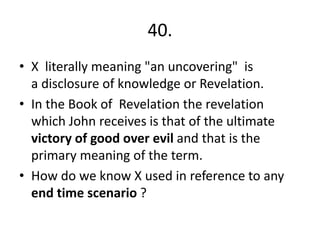 40.
• X literally meaning "an uncovering" is
a disclosure of knowledge or Revelation.
• In the Book of Revelation the revelation
which John receives is that of the ultimate
victory of good over evil and that is the
primary meaning of the term.
• How do we know X used in reference to any
end time scenario ?
 