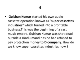 4
• Gulshan Kumar started his own audio
cassette operation known as "super cassettes
industries" which turned into a profitable
business.This was the beginning of a vast
music empire. Gulshan Kumar was shot dead
outside a Hindu mandir as he had refused to
pay protection money to D-company. How do
we know super cassettes industries now ?
 