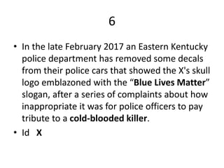 6
• In the late February 2017 an Eastern Kentucky
police department has removed some decals
from their police cars that showed the X's skull
logo emblazoned with the “Blue Lives Matter”
slogan, after a series of complaints about how
inappropriate it was for police officers to pay
tribute to a cold-blooded killer.
• Id X
 
