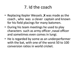 7. Id the coach
• Replacing Kepler Wessels ,X was made as the
coach , who was a clever captain and known
for his field placings for many batsmen.
• During his team meetings he used to play
characters such as army officer ,naval officer
and sometimes even comes in lungi.
• He is regarded by some as an underperformer
with the bat, with one of the worst 50 to 100
conversion ratios in world cricket.
 