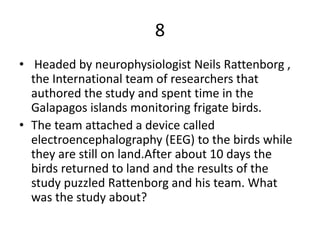 8
• Headed by neurophysiologist Neils Rattenborg ,
the International team of researchers that
authored the study and spent time in the
Galapagos islands monitoring frigate birds.
• The team attached a device called
electroencephalography (EEG) to the birds while
they are still on land.After about 10 days the
birds returned to land and the results of the
study puzzled Rattenborg and his team. What
was the study about?
 