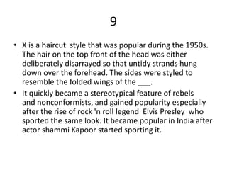 9
• X is a haircut style that was popular during the 1950s.
The hair on the top front of the head was either
deliberately disarrayed so that untidy strands hung
down over the forehead. The sides were styled to
resemble the folded wings of the ___.
• It quickly became a stereotypical feature of rebels
and nonconformists, and gained popularity especially
after the rise of rock 'n roll legend Elvis Presley who
sported the same look. It became popular in India after
actor shammi Kapoor started sporting it.
 