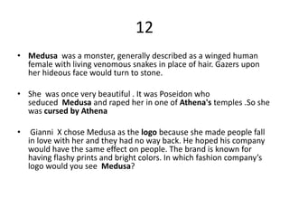 12
• Medusa was a monster, generally described as a winged human
female with living venomous snakes in place of hair. Gazers upon
her hideous face would turn to stone.
• She was once very beautiful . It was Poseidon who
seduced Medusa and raped her in one of Athena's temples .So she
was cursed by Athena
• Gianni X chose Medusa as the logo because she made people fall
in love with her and they had no way back. He hoped his company
would have the same effect on people. The brand is known for
having flashy prints and bright colors. In which fashion company’s
logo would you see Medusa?
 