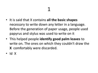 1
• It is said that X contains all the basic shapes
necessary to write down any letter in a language.
Before the generation of paper usage, people used
papyrus and stylus was used to write on it
• This helped people identify good palm leaves to
write on. The ones on which they couldn't draw the
X comfortably were discarded.
• Id X
 