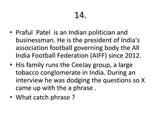 14.
• Praful Patel is an Indian politician and
businessman. He is the president of India's
association football governing body the All
India Football Federation (AIFF) since 2012.
• His family runs the CeeJay group, a large
tobacco conglomerate in India. During an
interview he was dodging the questions so X
came up with the a phrase .
• What catch phrase ?
 