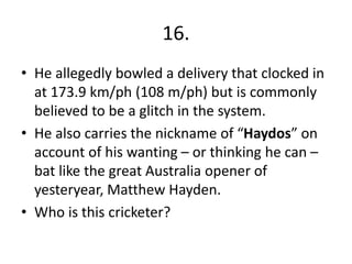 16.
• He allegedly bowled a delivery that clocked in
at 173.9 km/ph (108 m/ph) but is commonly
believed to be a glitch in the system.
• He also carries the nickname of “Haydos” on
account of his wanting – or thinking he can –
bat like the great Australia opener of
yesteryear, Matthew Hayden.
• Who is this cricketer?
 