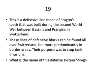 19
• This is a defensive line made of dragon's
teeth that was built during the second World
War between Bassins and Prangins in
Switzerland.
• These lines of defensive blocks can be found all
over Switzerland, but more predominantly in
border areas. Their purpose was to stop tank
invasions.
• What is the name of this defense system?<img>
 