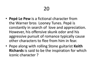 20
• Pepé Le Pew is a fictional character from
the Warner bros Looney Tunes. Pepé is
constantly in search of love and appreciation.
However, his offensive skunk odor and his
aggressive pursuit of romance typically cause
other characters to flee from him in fear.
• Pepe along with rolling Stone guitarist Keith
Richards is said to be the inspiration for which
iconic character ?
 