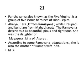21
• Panchakanya also known as the Five Virgins , is a
group of five iconic heroines of Hindu epics.
• Ahalya , Tara ,X from Ramayana , while Draupadi
and kunti are from Mahabharata. The Ramayana
describes X as beautiful, pious and righteous. She
was the daughter of
Mayasura , king of Asuras .
• According to some Ramayana adaptations , she is
also the mother of Rama's wife Sita.
• Id X
 