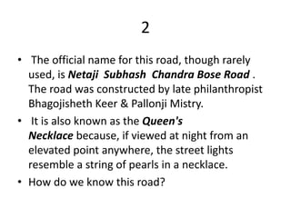 2
• The official name for this road, though rarely
used, is Netaji Subhash Chandra Bose Road .
The road was constructed by late philanthropist
Bhagojisheth Keer & Pallonji Mistry.
• It is also known as the Queen's
Necklace because, if viewed at night from an
elevated point anywhere, the street lights
resemble a string of pearls in a necklace.
• How do we know this road?
 