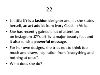 22.
• Laetitia KY is a fashion designer and, as she states
herself, an art addict from Ivory Coast in Africa.
• She has recently gained a lot of attention
on Instagram .KY's art is a major beauty feat and
it also sends a powerful message.
• For her own designs, she tries not to think too
much and draws inspiration from "everything and
nothing at once”.
• What does she do?
 