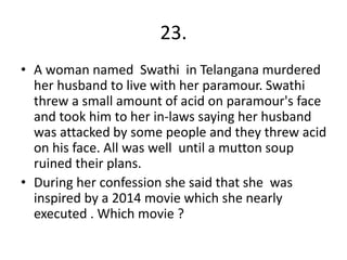 23.
• A woman named Swathi in Telangana murdered
her husband to live with her paramour. Swathi
threw a small amount of acid on paramour's face
and took him to her in-laws saying her husband
was attacked by some people and they threw acid
on his face. All was well until a mutton soup
ruined their plans.
• During her confession she said that she was
inspired by a 2014 movie which she nearly
executed . Which movie ?
 
