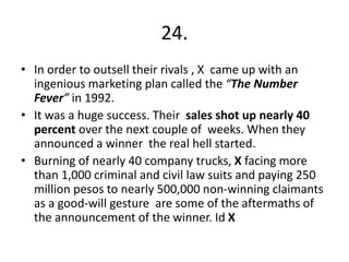 24.
• In order to outsell their rivals , X came up with an
ingenious marketing plan called the “The Number
Fever” in 1992.
• It was a huge success. Their sales shot up nearly 40
percent over the next couple of weeks. When they
announced a winner the real hell started.
• Burning of nearly 40 company trucks, X facing more
than 1,000 criminal and civil law suits and paying 250
million pesos to nearly 500,000 non-winning claimants
as a good-will gesture are some of the aftermaths of
the announcement of the winner. Id X
 