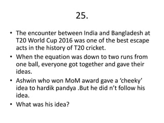 25.
• The encounter between India and Bangladesh at
T20 World Cup 2016 was one of the best escape
acts in the history of T20 cricket.
• When the equation was down to two runs from
one ball, everyone got together and gave their
ideas.
• Ashwin who won MoM award gave a ‘cheeky’
idea to hardik pandya .But he did n’t follow his
idea.
• What was his idea?
 