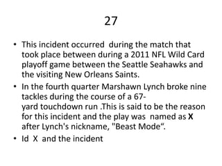 27
• This incident occurred during the match that
took place between during a 2011 NFL Wild Card
playoff game between the Seattle Seahawks and
the visiting New Orleans Saints.
• In the fourth quarter Marshawn Lynch broke nine
tackles during the course of a 67-
yard touchdown run .This is said to be the reason
for this incident and the play was named as X
after Lynch's nickname, "Beast Mode“.
• Id X and the incident
 