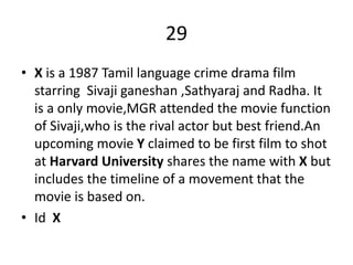 29
• X is a 1987 Tamil language crime drama film
starring Sivaji ganeshan ,Sathyaraj and Radha. It
is a only movie,MGR attended the movie function
of Sivaji,who is the rival actor but best friend.An
upcoming movie Y claimed to be first film to shot
at Harvard University shares the name with X but
includes the timeline of a movement that the
movie is based on.
• Id X
 