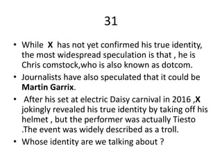 31
• While X has not yet confirmed his true identity,
the most widespread speculation is that , he is
Chris comstock,who is also known as dotcom.
• Journalists have also speculated that it could be
Martin Garrix.
• After his set at electric Daisy carnival in 2016 ,X
jokingly revealed his true identity by taking off his
helmet , but the performer was actually Tiesto
.The event was widely described as a troll.
• Whose identity are we talking about ?
 