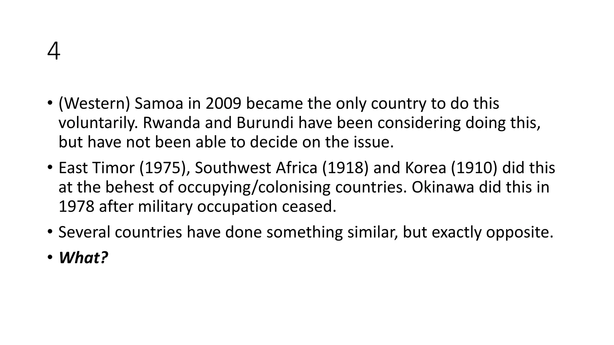 4
• (Western) Samoa in 2009 became the only country to do this
voluntarily. Rwanda and Burundi have been considering doing this,
but have not been able to decide on the issue.
• East Timor (1975), Southwest Africa (1918) and Korea (1910) did this
at the behest of occupying/colonising countries. Okinawa did this in
1978 after military occupation ceased.
• Several countries have done something similar, but exactly opposite.
• What?
 